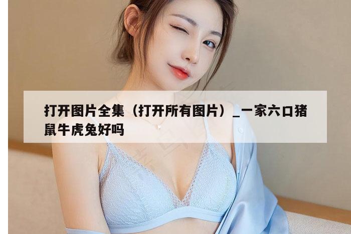 打开图片全集（打开所有图片）_一家六口猪鼠牛虎兔好吗